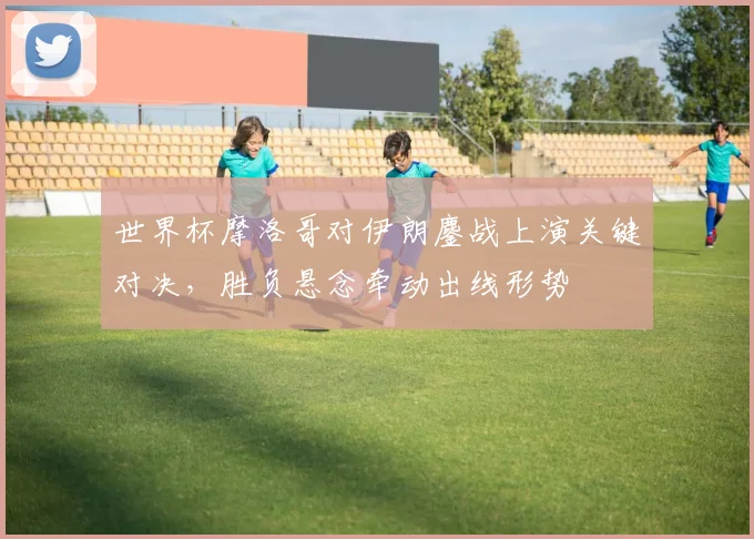 世界杯摩洛哥对伊朗鏖战上演关键对决，胜负悬念牵动出线形势