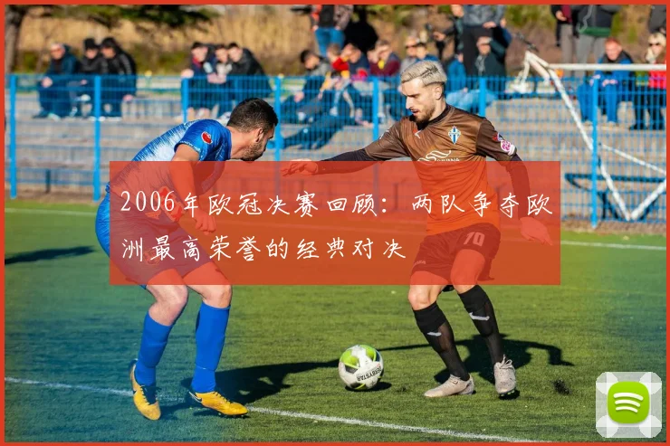 2006年欧冠决赛回顾：两队争夺欧洲最高荣誉的经典对决