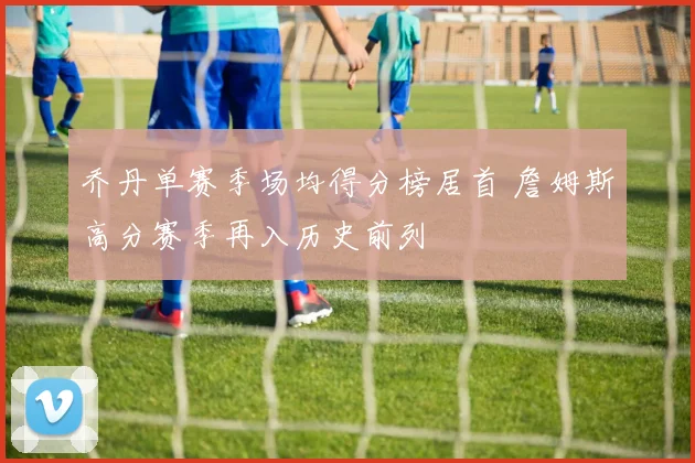 乔丹单赛季场均得分榜居首 詹姆斯高分赛季再入历史前列
