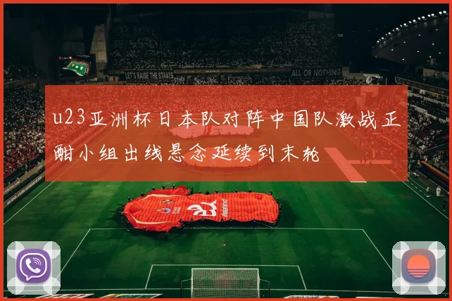 u23亚洲杯日本队对阵中国队激战正酣小组出线悬念延续到末轮