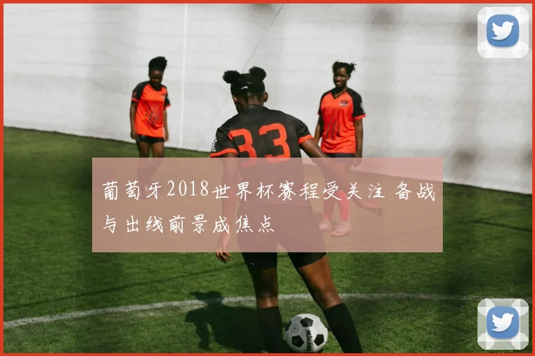 葡萄牙2018世界杯赛程受关注 备战与出线前景成焦点