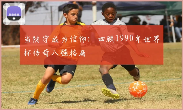 当防守成为信仰:回顾1990年世界杯传奇八强格局