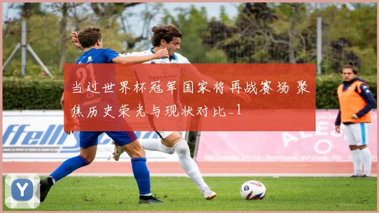 当过世界杯冠军国家将再战赛场 聚焦历史荣光与现状对比_1