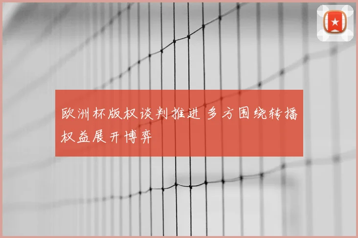 欧洲杯版权谈判推进 多方围绕转播权益展开博弈