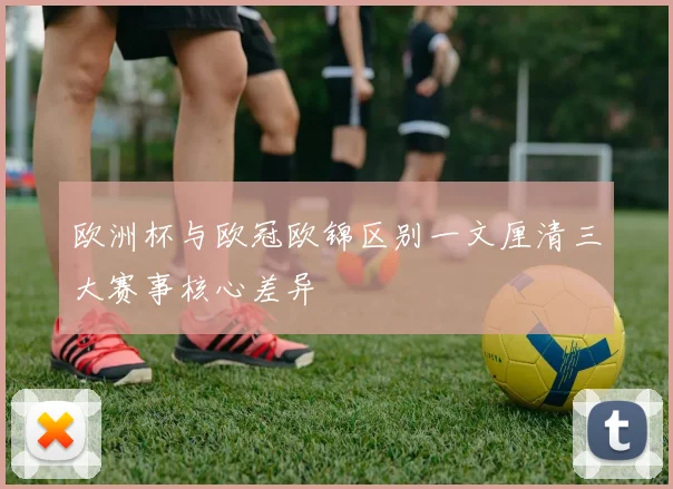 欧洲杯与欧冠欧锦区别一文厘清三大赛事核心差异