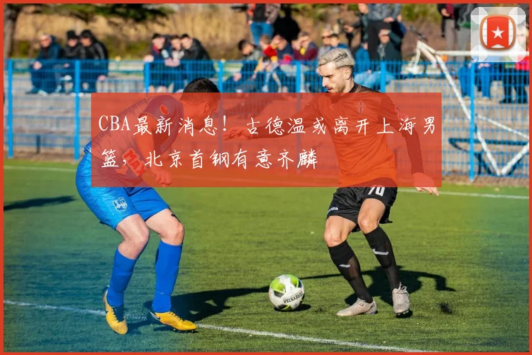 CBA最新消息！古德温或离开上海男篮，北京首钢有意齐麟