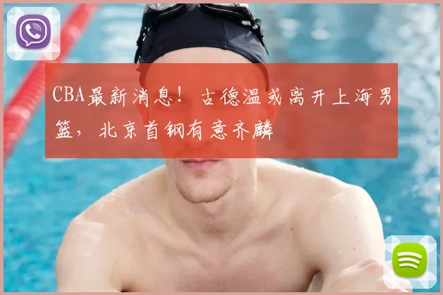 CBA最新消息！古德温或离开上海男篮，北京首钢有意齐麟