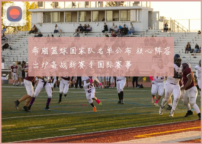 希腊篮球国家队名单公布 核心阵容出炉备战新赛季国际赛事
