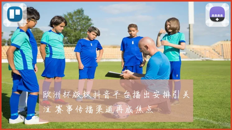 欧洲杯版权抖音平台播出安排引关注 赛事传播渠道再成焦点