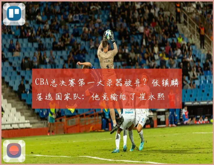 CBA总决赛第一大杀器被弃？张镇麟落选国家队：他竟输给了崔永熙