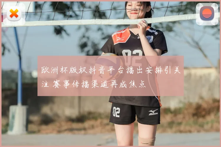 欧洲杯版权抖音平台播出安排引关注 赛事传播渠道再成焦点