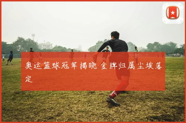 奥运篮球冠军揭晓 金牌归属尘埃落定