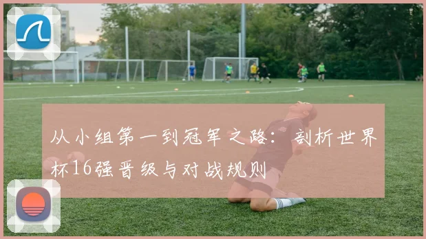 从小组第一到冠军之路：剖析世界杯16强晋级与对战规则