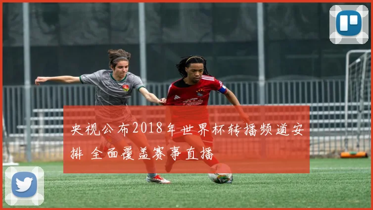央视公布2018年世界杯转播频道安排 全面覆盖赛事直播
