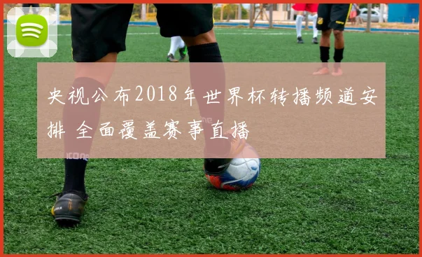央视公布2018年世界杯转播频道安排 全面覆盖赛事直播