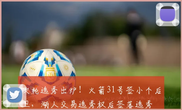 次轮选秀出炉！火箭31号签小个后卫，湖人交易选秀权后签落选秀
