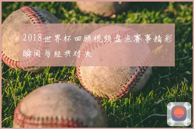 2018世界杯回顾视频盘点赛事精彩瞬间与经典对决