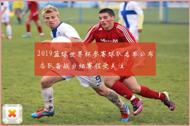2019篮球世界杯参赛球队名单公布 各队备战分组赛程受关注