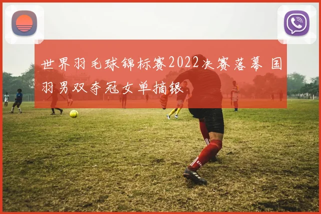 世界羽毛球锦标赛2022决赛落幕 国羽男双夺冠女单摘银
