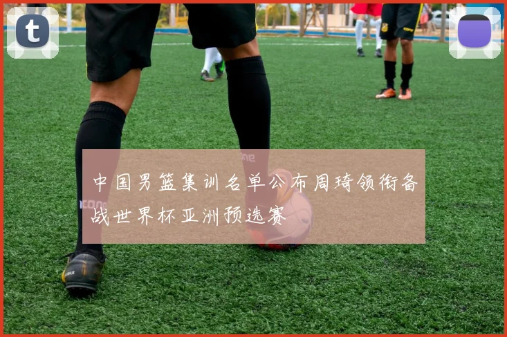 中国男篮集训名单公布周琦领衔备战世界杯亚洲预选赛