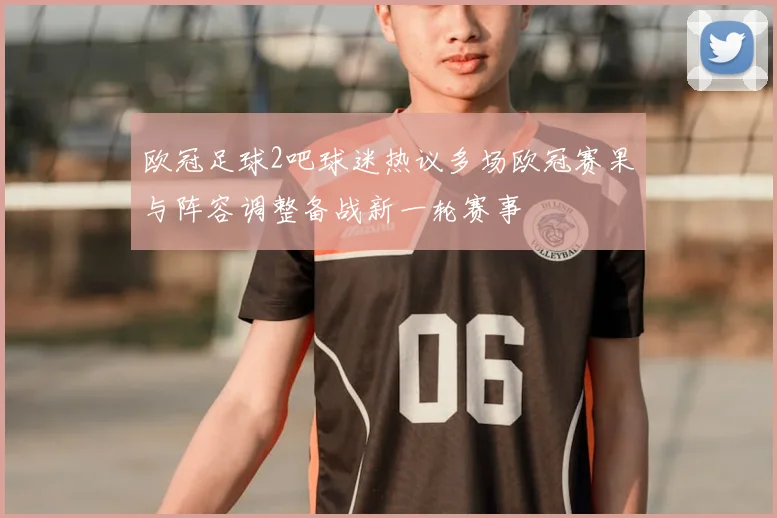 欧冠足球2吧球迷热议多场欧冠赛果与阵容调整备战新一轮赛事