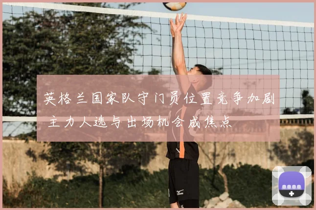 英格兰国家队守门员位置竞争加剧 主力人选与出场机会成焦点