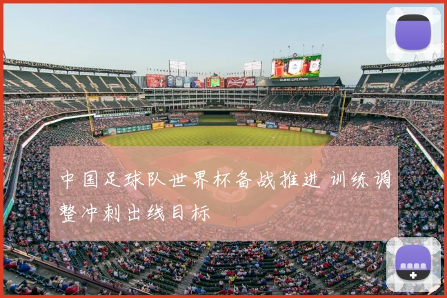 中国足球队世界杯备战推进 训练调整冲刺出线目标