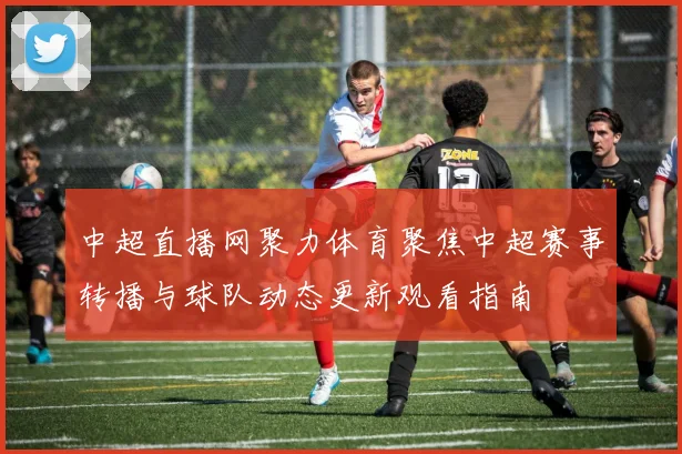 中超直播网聚力体育聚焦中超赛事转播与球队动态更新观看指南