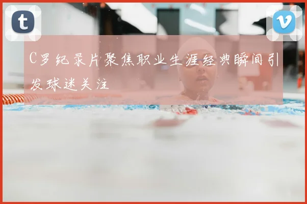 C罗纪录片聚焦职业生涯经典瞬间引发球迷关注