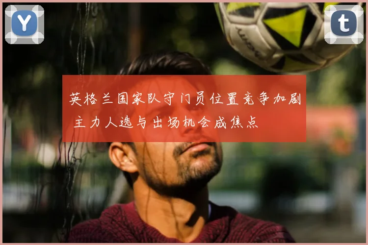 英格兰国家队守门员位置竞争加剧 主力人选与出场机会成焦点