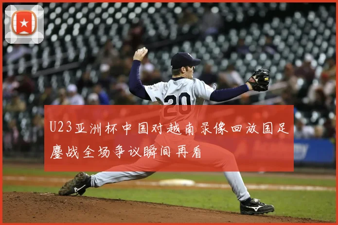 U23亚洲杯中国对越南录像回放国足鏖战全场争议瞬间再看