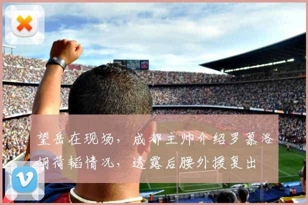 望岳在现场,成都主帅介绍罗慕洛胡荷韬情况,透露后腰外援复出