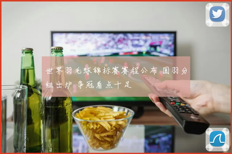 世界羽毛球锦标赛赛程公布 国羽分组出炉 争冠看点十足