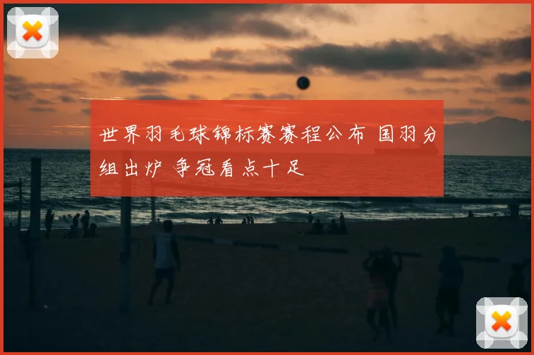 世界羽毛球锦标赛赛程公布 国羽分组出炉 争冠看点十足