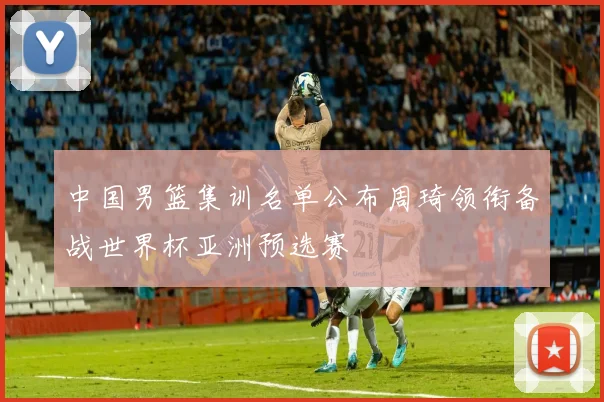 中国男篮集训名单公布周琦领衔备战世界杯亚洲预选赛