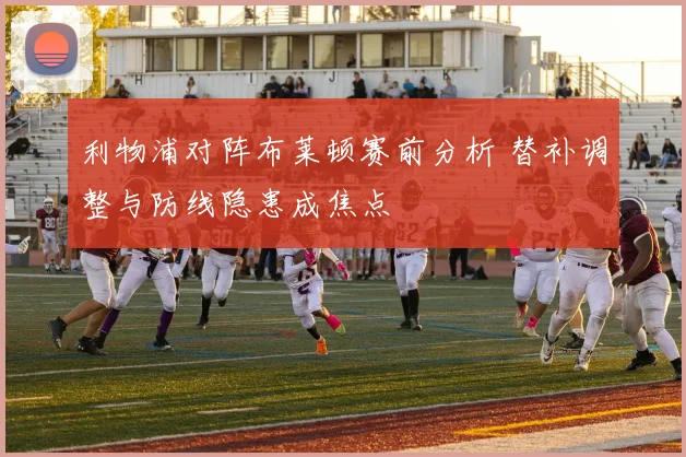 利物浦对阵布莱顿赛前分析 替补调整与防线隐患成焦点