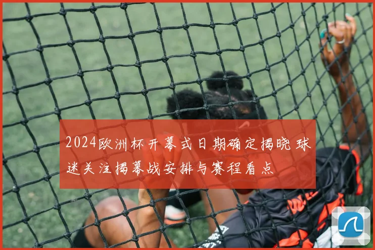 2024欧洲杯开幕式日期确定揭晓 球迷关注揭幕战安排与赛程看点