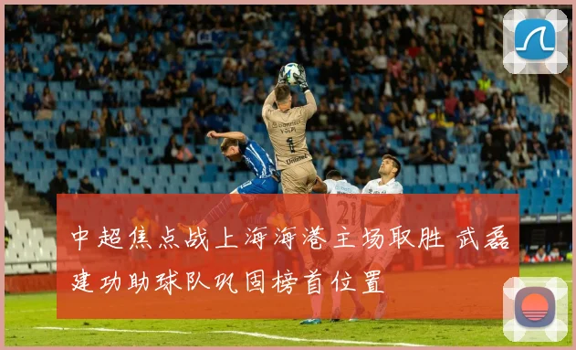 中超焦点战上海海港主场取胜 武磊建功助球队巩固榜首位置