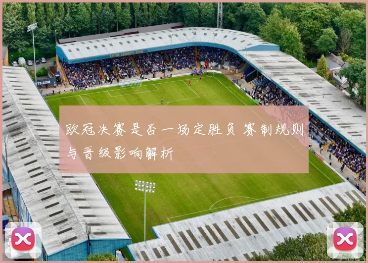 欧冠决赛是否一场定胜负 赛制规则与晋级影响解析