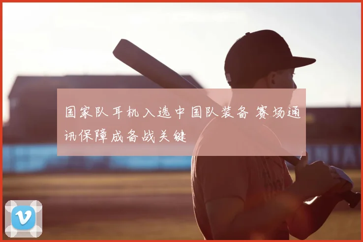 国家队耳机入选中国队装备 赛场通讯保障成备战关键