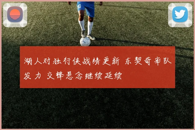 湖人对独行侠战绩更新 东契奇率队发力 交锋悬念继续延续